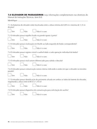 7.0 ELEVADOR DE PASSAGEIROS (veja informações complementares nas diretrizes do
             Manual de Instruções Técnicas, item 8.0)
             Identifique:                                                                                         	

             7.1 As botoeiras do elevador estão localizadas entre a altura mínima de 0,89 m e máxima de 1,35 m
             do piso?

                     Sim                     Não                      Não é o caso

             7.2 O elevador possui espelho fixado na parede oposta à porta?

                     Sim                     Não                      Não é o caso

             7.3 O elevador possui sinalização em Braille ao lado esquerdo do botão correspondente?

                     Sim                     Não                      Não é o caso

             7.4 O elevador possui registro visível e audível dado a cada operação individual do botão?

                     Sim                     Não                      Não é o caso

             7.5 O elevador possui sinal sonoro diferenciado para subida e descida?

                     Sim                     Não                      Não é o caso

             7.6 O elevador possui comunicação sonora interna indicando o andar em que o elevador se encontra
             parado?

                     Sim                     Não                      Não é o caso

             7.7 O elevador possui identificação do pavimento afixada em ambos os lados do batente do elevador,
             respeitando a altura entre 0,90 m e 1,10 m?

                     Sim                     Não                      Não é o caso

             7.8 O elevador possui dispositivo de comunicação para solicitação de auxílio?

                     Sim                     Não                      Não é o caso




             78 | Secretaria Municipal da Pessoa com Deficiência e Mobilidade Reduzida | SMPED




28369002 acessibilidade.indd 78                                                                                   08/08/08 12:08:52
 