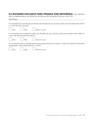 8.0 ELEVADOR EXCLUSIVO PARA PESSOAS COM DEFICIÊNCIA (veja informa-
               ções complementares nas diretrizes do Manual de Instruções Técnicas, item 9.0)
               Identifique:                                                                                                                          	

               8.1 Os botões de comando de pavimento do elevador de uso exclusivo estão posicionados entre 0,90 m
               e 1,10 m de altura do piso?

                        Sim           Não         Não é o caso

               8.2 Os botões de comando da cabina do elevador de uso exclusivo estão posicionados entre 0,80 m e
               1,20 m de altura do piso da cabina?

                        Sim           Não         Não é o caso

               8.3 O elevador possui identificação do pavimento afixada em ambos os lados do batente do elevador,
               respeitando a altura entre 0,90 m e 1,10 m?

                        Sim           Não         Não é o caso




                                                                 Secretaria Municipal da Pessoa com Deficiência e Mobilidade Reduzida | SMPED | 79




28369002 acessibilidade.indd 79                                                                                                                08/08/08 12:08:52
 