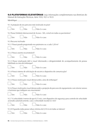 9.0 PLATAFORMAS ELEVATÓRIAS (veja informações complementares nas diretrizes do
             Manual de Instruções Técnicas, itens 10.0, 10,1 e 10.2)
             Identifique:                                                                                           	

             9.1 A projeção do seu percurso está sinalizada no piso?

                     Sim                     Não                      Não é o caso

             9.2 Possui Símbolo Internacional de Acesso - SIA, visível em todos os pavimentos?

                     Sim                     Não                      Não é o caso

             9.3 Percurso inclinado
             9.3.1 Possui parada programada nos patamares ou a cada 3,20 m?

                     Sim                     Não                      Não é o caso

             9.3.2 Possui assento escamoteável?

                     Sim                     Não                      Não é o caso

             9.3.3 Possui sinalização tátil e visual informando a obrigatoriedade de acompanhamento de pessoa
             habilitada na área de embarque?

                     Sim                     Não                      Não é o caso

             9.3.4 Possui sistema de solicitação de socorro e dispositivo de comunicação?

                     Sim                     Não                      Não é o caso

             9.3.5 Possui sinalização visual demarcando a área de embarque?

                     Sim                     Não                      Não é o caso

             9.3.6 Possui sinalização visual demarcando a projeção do percurso do equipamento com alarme sonoro
             e luminoso que indiquem seu movimento?

                     Sim                     Não                      Não é o caso

             9.3.7 A velocidade é menor do que 0,15 m/s, com dispositivo de segurança para controle de velocidade
             acionado automaticamente, caso a velocidade exceda 0,3 m/s?

                     Sim                     Não                      Não é o caso

             9.3.8 O guarda-rodas possui altura mínima de 0,10 m em todas as laterais?

                     Sim                     Não                      Não é o caso



             80 | Secretaria Municipal da Pessoa com Deficiência e Mobilidade Reduzida | SMPED




28369002 acessibilidade.indd 80                                                                                 08/08/08 12:08:53
 