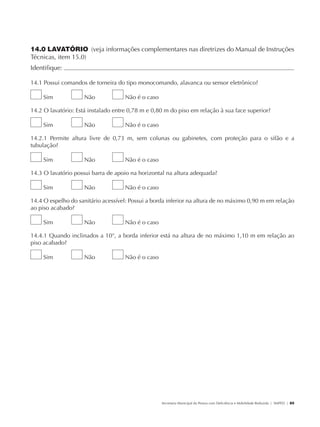 14.0 LAVATÓRIO (veja informações complementares nas diretrizes do Manual de Instruções
               Técnicas, item 15.0)
               Identifique:                                                                                                                            	

               14.1 Possui comandos de torneira do tipo monocomando, alavanca ou sensor eletrônico?

                        Sim           Não           Não é o caso

               14.2 O lavatório: Está instalado entre 0,78 m e 0,80 m do piso em relação à sua face superior?

                        Sim           Não           Não é o caso

               14.2.1 Permite altura livre de 0,73 m, sem colunas ou gabinetes, com proteção para o sifão e a
               tubulação?

                        Sim           Não           Não é o caso

               14.3 O lavatório possui barra de apoio na horizontal na altura adequada?

                        Sim           Não           Não é o caso

               14.4 O espelho do sanitário acessível: Possui a borda inferior na altura de no máximo 0,90 m em relação
               ao piso acabado?

                        Sim           Não           Não é o caso

               14.4.1 Quando inclinados a 10°, a borda inferior está na altura de no máximo 1,10 m em relação ao
               piso acabado?

                        Sim           Não           Não é o caso




                                                                   Secretaria Municipal da Pessoa com Deficiência e Mobilidade Reduzida | SMPED | 85




28369002 acessibilidade.indd 85                                                                                                                  08/08/08 12:08:54
 