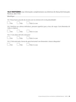 18.0 VESTIÁRIO (veja informações complementares nas diretrizes do Manual de Instruções
               Técnicas, item 19.0)
               Identifique:                                                                                                                           	

               18.1 Possui banco provido de encosto com no mínimo 0,45 m de profundidade?

                        Sim           Não          Não é o caso

               18.2 Vestiários em cabinas individuais, possuem superfície para a troca de roupa: Com dimensões de
               1,80 m x 0,80 m?

                        Sim           Não          Não é o caso

               18.2.1 Com altura de 0,46 m do piso?

                        Sim           Não          Não é o caso

               18.2.2 Está associada a barras de apoio horizontal com dimensões e alturas adequadas?

                        Sim           Não          Não é o caso




                                                                  Secretaria Municipal da Pessoa com Deficiência e Mobilidade Reduzida | SMPED | 89




28369002 acessibilidade.indd 89                                                                                                                 08/08/08 12:08:54
 