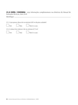 21.0 COPA / COZINHA (veja informações complementares nas diretrizes do Manual de
             Instruções Técnicas, item 24.0)
             Identifique:                                                                        	


             21.1 A pia possui altura de no máximo 0,85 m do piso acabado?

                     Sim                     Não                      Não é o caso

             21.2 A altura livre inferior é de no mínimo 0,73 m?

                     Sim                     Não                      Não é o caso




             92 | Secretaria Municipal da Pessoa com Deficiência e Mobilidade Reduzida | SMPED




28369002 acessibilidade.indd 92                                                                  08/08/08 12:08:55
 