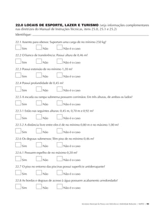 22.0 LOCAIS DE ESPORTE, LAZER E TURISMO (veja informações complementares
               nas diretrizes do Manual de Instruções Técnicas, itens 25.0, 25.1 e 25.2)
               Identifique:                                                                                                                           	

               22.1 Assento para obesos: Suportam uma carga de no mínimo 250 kg?

                        Sim           Não          Não é o caso

               22.2 O banco de transferência: Possui altura de 0,46 m?

                        Sim           Não          Não é o caso

               22.3 Possui extensão de no mínimo 1,20 m?

                        Sim           Não          Não é o caso

               22.4 Possui profundidade de 0,45 m?

                        Sim           Não          Não é o caso

               22.5 A escada ou rampa submersa possuem corrimãos: Em três alturas, de ambos os lados?

                        Sim           Não          Não é o caso

               22.5.1 Estão nas seguintes alturas: 0,45 m, 0,70 m e 0,92 m?

                        Sim           Não          Não é o caso

               22.5.2 A distância livre entre eles é de no mínimo 0,80 m e no máximo 1,00 m?

                        Sim           Não          Não é o caso

               22.6 Os degraus submersos: Têm piso de no mínimo 0,46 m?

                        Sim           Não          Não é o caso

               22.6.1 Possuem espelho de no máximo 0,20 m?

                        Sim           Não          Não é o caso

               22.7 O piso no entorno das piscinas possui superfície antiderrapante?

                        Sim           Não          Não é o caso

               22.8 As bordas e degraus de acesso à água possuem acabamento arredondado?

                        Sim           Não          Não é o caso




                                                                  Secretaria Municipal da Pessoa com Deficiência e Mobilidade Reduzida | SMPED | 93




28369002 acessibilidade.indd 93                                                                                                                 08/08/08 12:08:55
 