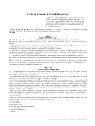 DECRETO Nº 5.296 DE 2 DE DEZEMBRO DE 2004
                                                                                Regulamenta as Leis nos 10.048, de 8 de novembro de 2000,
                                                                                que dá prioridade de atendimento às pessoas que especifica, e
                                                                                10.098, de 19 de dezembro de 2000, que estabelece normas
                                                                                gerais e critérios básicos para a promoção da acessibilidade das
                                                                                pessoas portadoras de deficiência ou com mobilidade reduzida,
                                                                                e dá outras providências.

               O PRESIDENTE DA REPÚBLICA, no uso da atribuição que lhe confere o art. 84, inciso IV, da Constituição, e tendo em vista o disposto
               nas Leis nos 10.048, de 8 de novembro de 2000, e 10.098, de 19 de dezembro de 2000,
               DECRETA:

                                                                              CAPÍTULO I
                                                                    DISPOSIÇÕES PRELIMINARES
               Art. 1o Este Decreto regulamenta as Leis nos 10.048, de 8 de novembro de 2000, e 10.098, de 19 de dezembro de 2000.
               Art. 2o Ficam sujeitos ao cumprimento das disposições deste Decreto, sempre que houver interação com a matéria nele regula-
               mentada:
               I - a aprovação de projeto de natureza arquitetônica e urbanística, de comunicação e informação, de transporte coletivo, bem como a
               execução de qualquer tipo de obra, quando tenham destinação pública ou coletiva;
               II - a outorga de concessão, permissão, autorização ou habilitação de qualquer natureza;
               III - a aprovação de financiamento de projetos com a utilização de recursos públicos, dentre eles os projetos de natureza arquitetônica
               e urbanística, os tocantes à comunicação e informação e os referentes ao transporte coletivo, por meio de qualquer instrumento, tais
               como convênio, acordo, ajuste, contrato ou similar; e
               IV - a concessão de aval da União na obtenção de empréstimos e financiamentos internacionais por entes públicos ou privados.
               Art. 3o Serão aplicadas sanções administrativas, cíveis e penais cabíveis, previstas em lei, quando não forem observadas as normas deste
               Decreto.
               Art. 4o O Conselho Nacional dos Direitos da Pessoa Portadora de Deficiência, os Conselhos Estaduais, Municipais e do Distrito Federal,
               e as organizações representativas de pessoas portadoras de deficiência terão legitimidade para acompanhar e sugerir medidas para o
               cumprimento dos requisitos estabelecidos neste Decreto.

                                                                                CAPÍTULO II
                                                                    DO ATENDIMENTO PRIORITÁRIO
               Art. 5o Os órgãos da administração pública direta, indireta e fundacional, as empresas prestadoras de serviços públicos e as instituições
               financeiras deverão dispensar atendimento prioritário às pessoas portadoras de deficiência ou com mobilidade reduzida.
               § 1o Considera-se, para os efeitos deste Decreto:
               I - pessoa portadora de deficiência, além daquelas previstas na Lei no 10.690, de 16 de junho de 2003, a que possui limitação ou inca-
               pacidade para o desempenho de atividade e se enquadra nas seguintes categorias:
               a) deficiência física: alteração completa ou parcial de um ou mais segmentos do corpo humano, acarretando o comprometimento da
               função física, apresentando-se sob a forma de paraplegia, paraparesia, monoplegia, monoparesia, tetraplegia, tetraparesia, triplegia,
               triparesia, hemiplegia, hemiparesia, ostomia, amputação ou ausência de membro, paralisia cerebral, nanismo, membros com deformi-
               dade congênita ou adquirida, exceto as deformidades estéticas e as que não produzam dificuldades para o desempenho de funções;
               b) deficiência auditiva: perda bilateral, parcial ou total, de quarenta e um decibéis (dB) ou mais, aferida por audiograma nas freqüências
               de 500Hz, 1.000Hz, 2.000Hz e 3.000Hz;
               c) deficiência visual: cegueira, na qual a acuidade visual é igual ou menor que 0,05 no melhor olho, com a melhor correção óptica;
               a baixa visão, que significa acuidade visual entre 0,3 e 0,05 no melhor olho, com a melhor correção óptica; os casos nos quais a
               somatória da medida do campo visual em ambos os olhos for igual ou menor que 60o; ou a ocorrência simultânea de quaisquer das
               condições anteriores;
               d) deficiência mental: funcionamento intelectual significativamente inferior à média, com manifestação antes dos dezoito anos e limi-
               tações associadas a duas ou mais áreas de habilidades adaptativas, tais como:
               1. comunicação;
               2. cuidado pessoal;
               3. habilidades sociais;
               4. utilização dos recursos da comunidade;
               5. saúde e segurança;
               6. habilidades acadêmicas;
               7. lazer; e




                                                                                   Secretaria Municipal da Pessoa com Deficiência e Mobilidade Reduzida | SMPED | 97




28369002 acessibilidade.indd 97                                                                                                                                  08/08/08 12:08:55
 