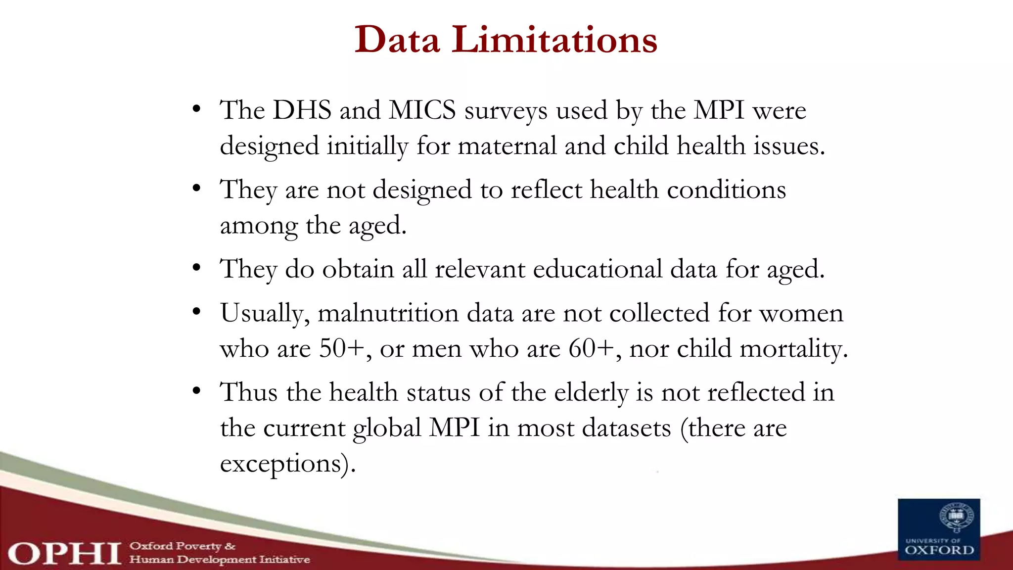 Data Limitations
• The DHS and MICS surveys used by the MPI were
designed initially for maternal and child health issues.
• They are not designed to reflect health conditions
among the aged.
• They do obtain all relevant educational data for aged.
• Usually, malnutrition data are not collected for women
who are 50+, or men who are 60+, nor child mortality.
• Thus the health status of the elderly is not reflected in
the current global MPI in most datasets (there are
exceptions).
 