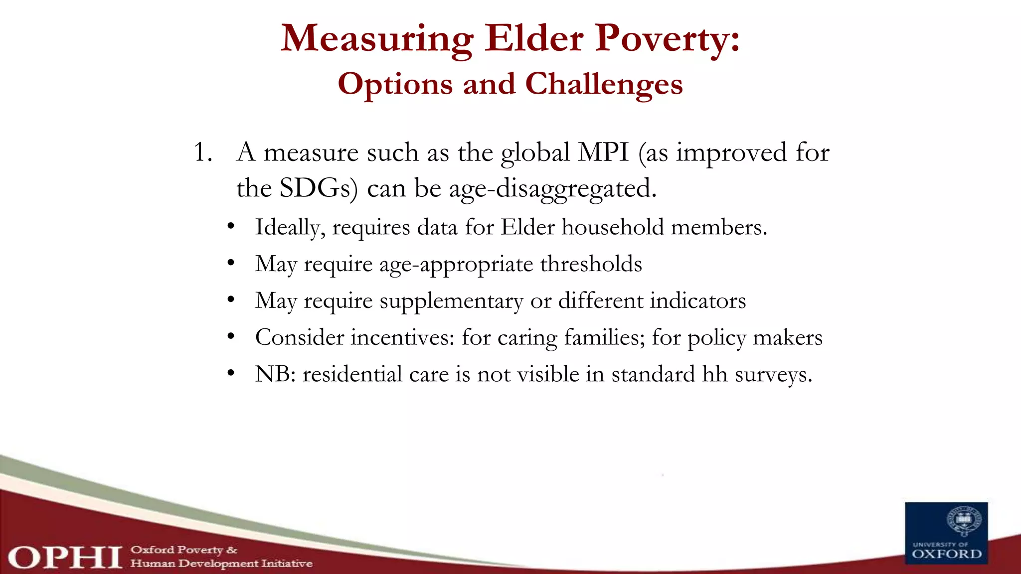 Measuring Elder Poverty:
Options and Challenges
1. A measure such as the global MPI (as improved for
the SDGs) can be age-disaggregated.
• Ideally, requires data for Elder household members.
• May require age-appropriate thresholds
• May require supplementary or different indicators
• Consider incentives: for caring families; for policy makers
• NB: residential care is not visible in standard hh surveys.
 