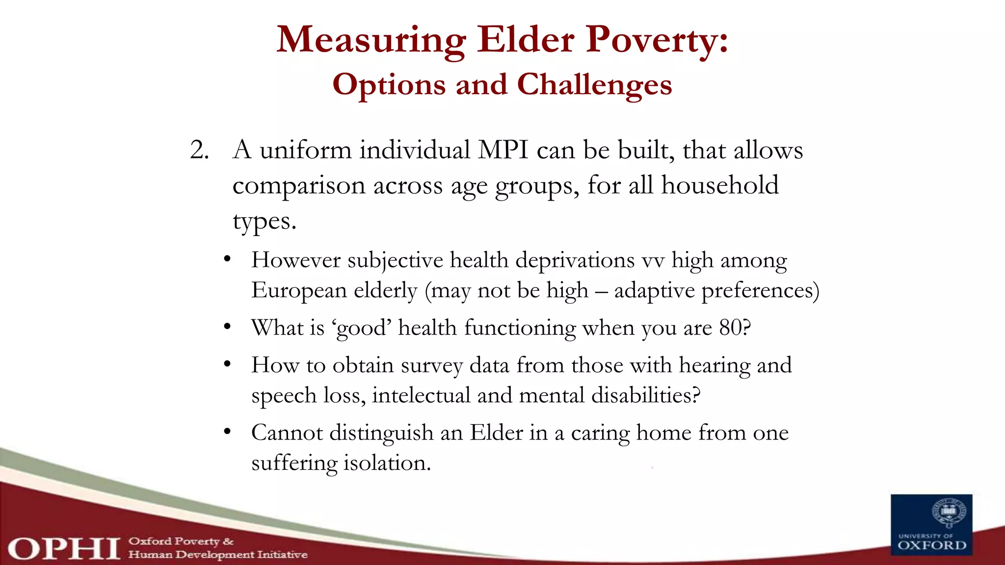 Measuring Elder Poverty:
Options and Challenges
2. A uniform individual MPI can be built, that allows
comparison across age groups, for all household
types.
• However subjective health deprivations vv high among
European elderly (may not be high – adaptive preferences)
• What is ‘good’ health functioning when you are 80?
• How to obtain survey data from those with hearing and
speech loss, intelectual and mental disabilities?
• Cannot distinguish an Elder in a caring home from one
suffering isolation.
 