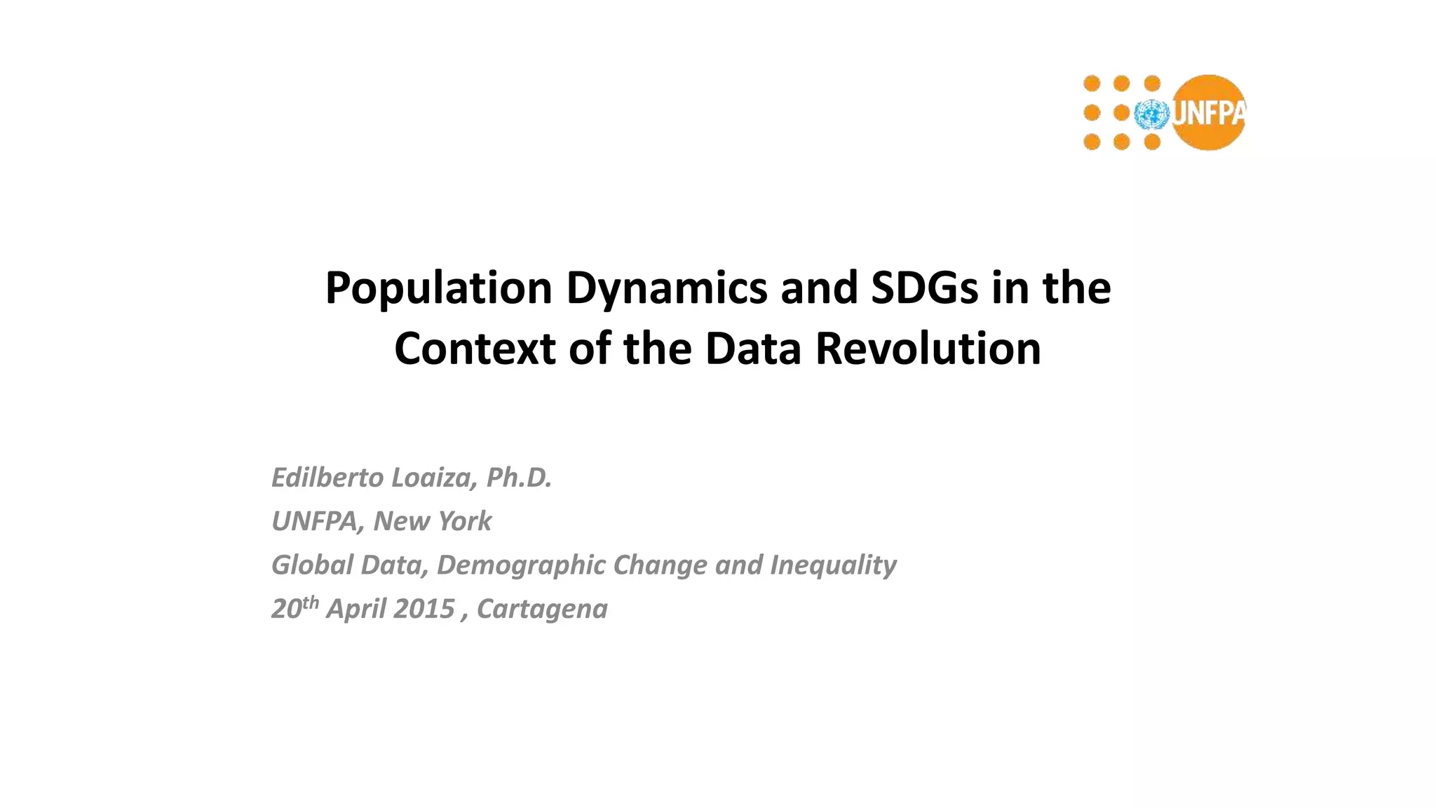 Population Dynamics and SDGs in the
Context of the Data Revolution
Edilberto Loaiza, Ph.D.
UNFPA, New York
Global Data, Demographic Change and Inequality
20th April 2015 , Cartagena
 