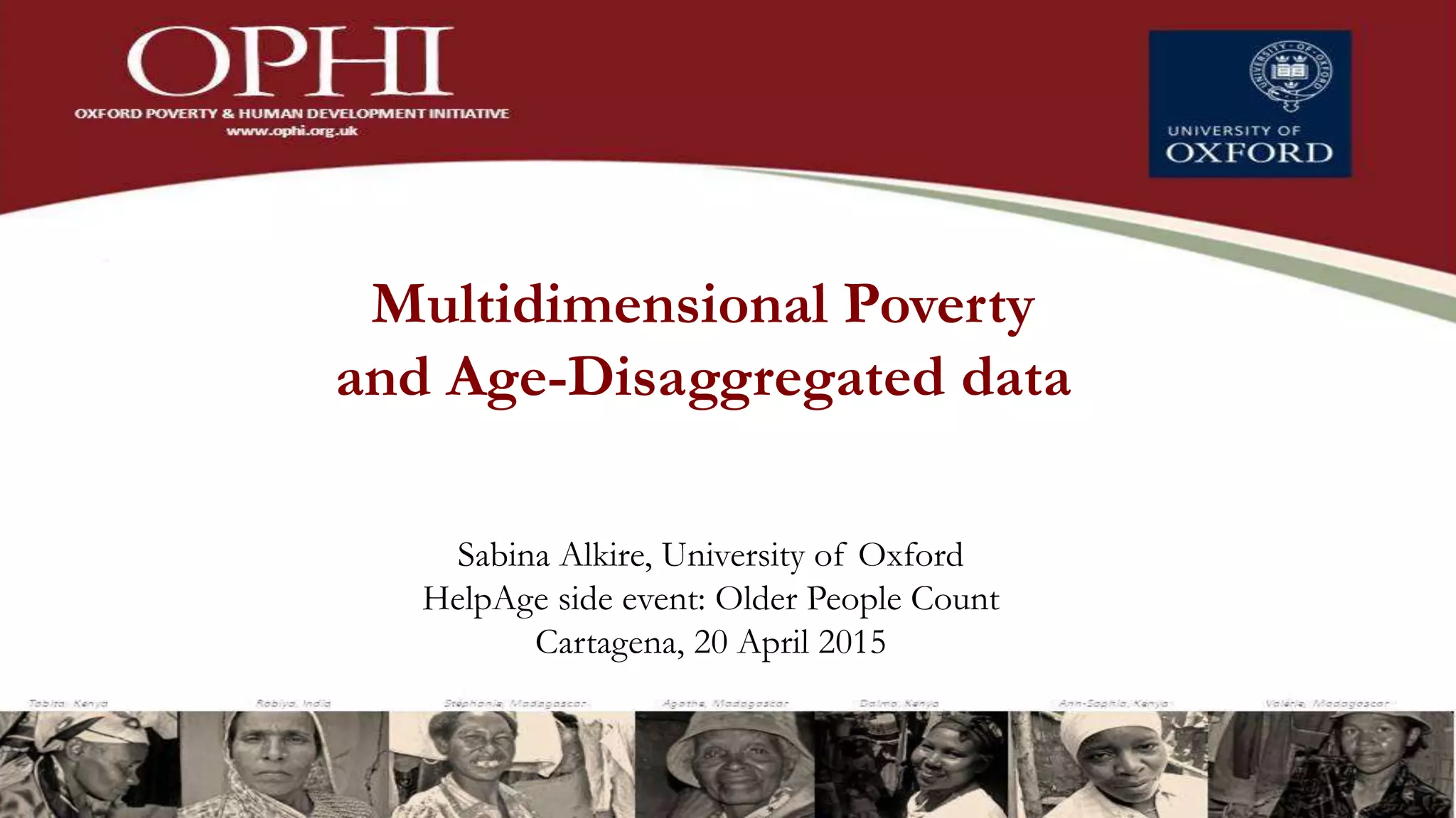 Multidimensional Poverty
and Age-Disaggregated data
Sabina Alkire, University of Oxford
HelpAge side event: Older People Count
Cartagena, 20 April 2015
 