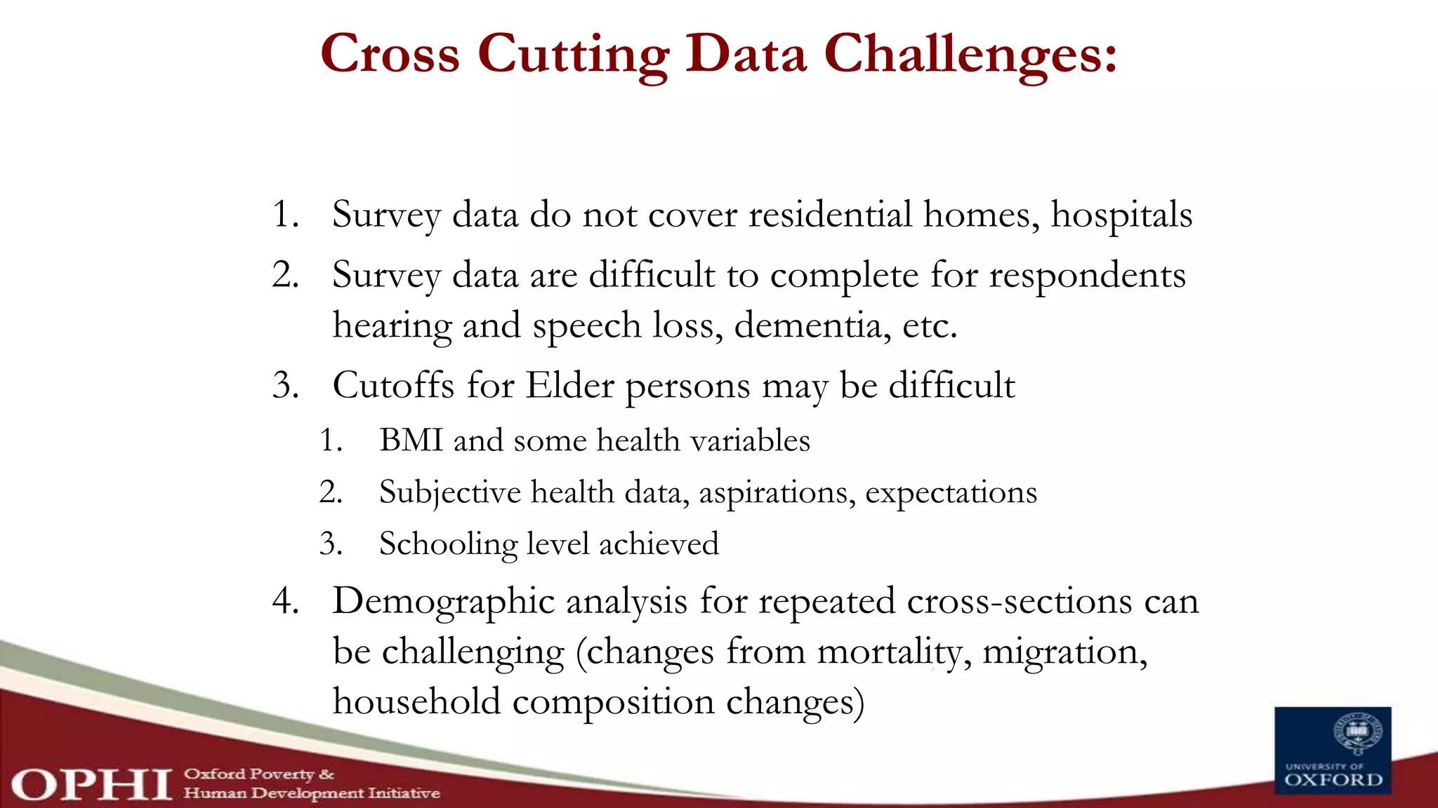 Cross Cutting Data Challenges:
1. Survey data do not cover residential homes, hospitals
2. Survey data are difficult to complete for respondents
hearing and speech loss, dementia, etc.
3. Cutoffs for Elder persons may be difficult
1. BMI and some health variables
2. Subjective health data, aspirations, expectations
3. Schooling level achieved
4. Demographic analysis for repeated cross-sections can
be challenging (changes from mortality, migration,
household composition changes)
 