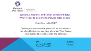 Session 2: National and citizen generated data:
What needs to be done to include older people
Chair: Paul Ladd, UNDP
Opening comments on the global call for inclusive data
for all and findings on age from World We Want Survey.
Introduction to second session and panellists.
#DATA2015
#ALLAGES
Wifi
Username: Casa1537
Password: Venue1537
 
