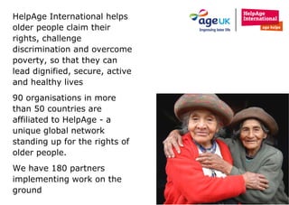 HelpAge International helps older people claim their rights, challenge discrimination and overcome poverty, so that they can lead dignified, secure, active and healthy lives 90 organisations in more than 50 countries are affiliated to HelpAge - a unique global network standing up for the rights of older people. We have 180 partners implementing work on the ground 