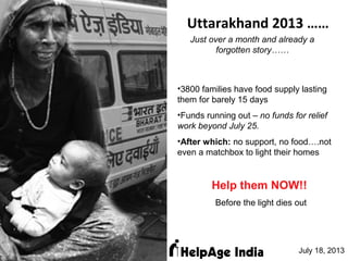Uttarakhand 2013 ……
July 18, 2013
•3800 families have food supply lasting
them for barely 15 days
•Funds running out – no funds for relief
work beyond July 25.
•After which: no support, no food….not
even a matchbox to light their homes
Help them NOW!!
Before the light dies out
Just over a month and already a
forgotten story……
 