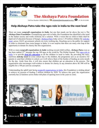 Help Akshaya Patra take the ngos role in India to the next level
There are many nonprofit organisations in India, but one that stands out far above the rest is The
Akshaya Patra Foundation. Exemplifying ngos role in India, this Foundation has identified a dire need
in the Indian society and works tirelessly for a solution. With a vision that no child in India shall be
deprived of education because of hunger, Akshaya Patra today serves 1.39 million children the mid-day
meal, across 10,631 government schools on every working day. Reaching out to the public for support
in order to eliminate class room hunger in India, it is not surprise that there are many who leap at the
opportunity to donate for charity like this organisation.
With so many nonprofit organisations in India working toward child welfare, Akshaya Patra even so
has been ranked 23rd
amongst the top 100 ngos in the world by The Global Journal. This ngos role in
India is to provide food for education to all the children in need in India. By providing the tasty,
nutritious mid-day meal on every school day to the children, the programme acts as an incentive for
parents to send their children to school, as it will relieve them of the burden of feeding an extra mouth
for the day. Aside from this, it will also ensure that children get an education in the process. The
organization also encourages well-wishers to donate for charity as any donation above Rs 500 will be
eligible for a 100 per cent tax exemption.
Understanding the uphill task facing nonprofit organisations in India, this Foundation is striding ahead
to achieve its mission of feeding 5 million children by 2020. To achieve this goal, the organization
currently has 22 kitchens across India with plans of opening more in the years to come.
The Akshaya Patra Foundation
Toll Free Number:18004258622 | :infodesk@akshayapatra.org | :+91 80-30143400
Follows us @
 