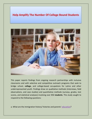Help Amplify The Number Of College Bound Students
This paper reports findings from ongoing research partnerships with inclusive
classrooms and with selective and competitive outreach programs that seek to
bridge school, college, and college-based occupations for Latino and other
underrepresented youth. Findings draw on qualitative methods (interviews, field
observations, and case studies) and quantitative methods (surveys, grades, test
scores, and statistical analyses) involving over 850 students. This study sought to
respond to the following questions:
a. What are the immigration history/ histories and parents' education?
 