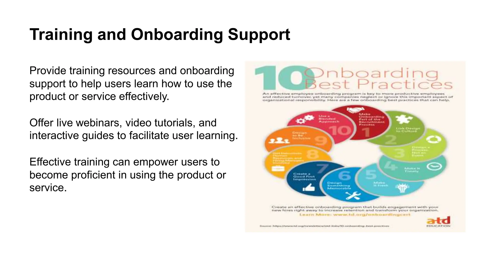 Training and Onboarding Support
Provide training resources and onboarding
support to help users learn how to use the
product or service effectively.
Offer live webinars, video tutorials, and
interactive guides to facilitate user learning.
Effective training can empower users to
become proficient in using the product or
service.
 