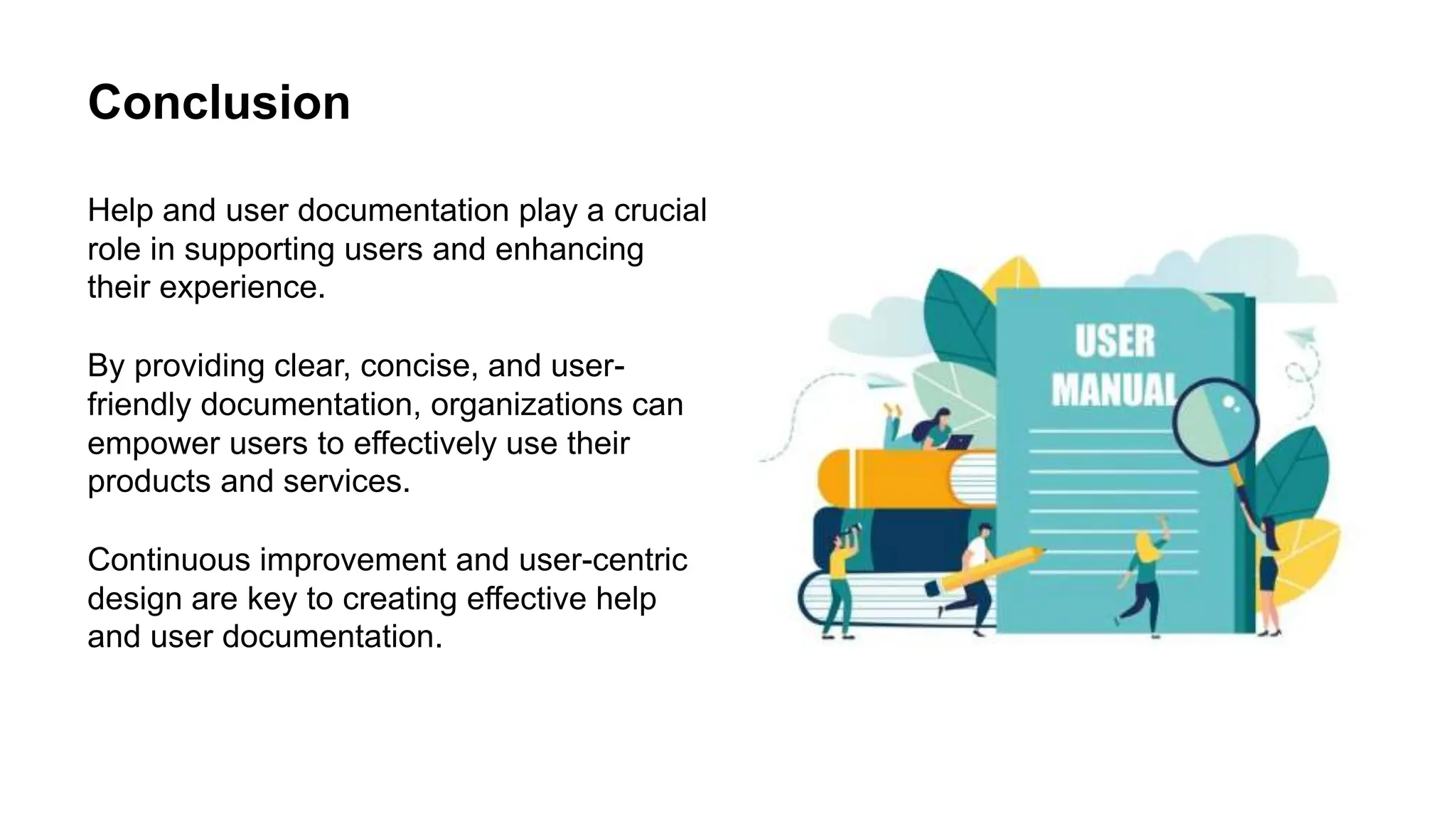 Conclusion
Help and user documentation play a crucial
role in supporting users and enhancing
their experience.
By providing clear, concise, and user-
friendly documentation, organizations can
empower users to effectively use their
products and services.
Continuous improvement and user-centric
design are key to creating effective help
and user documentation.
 