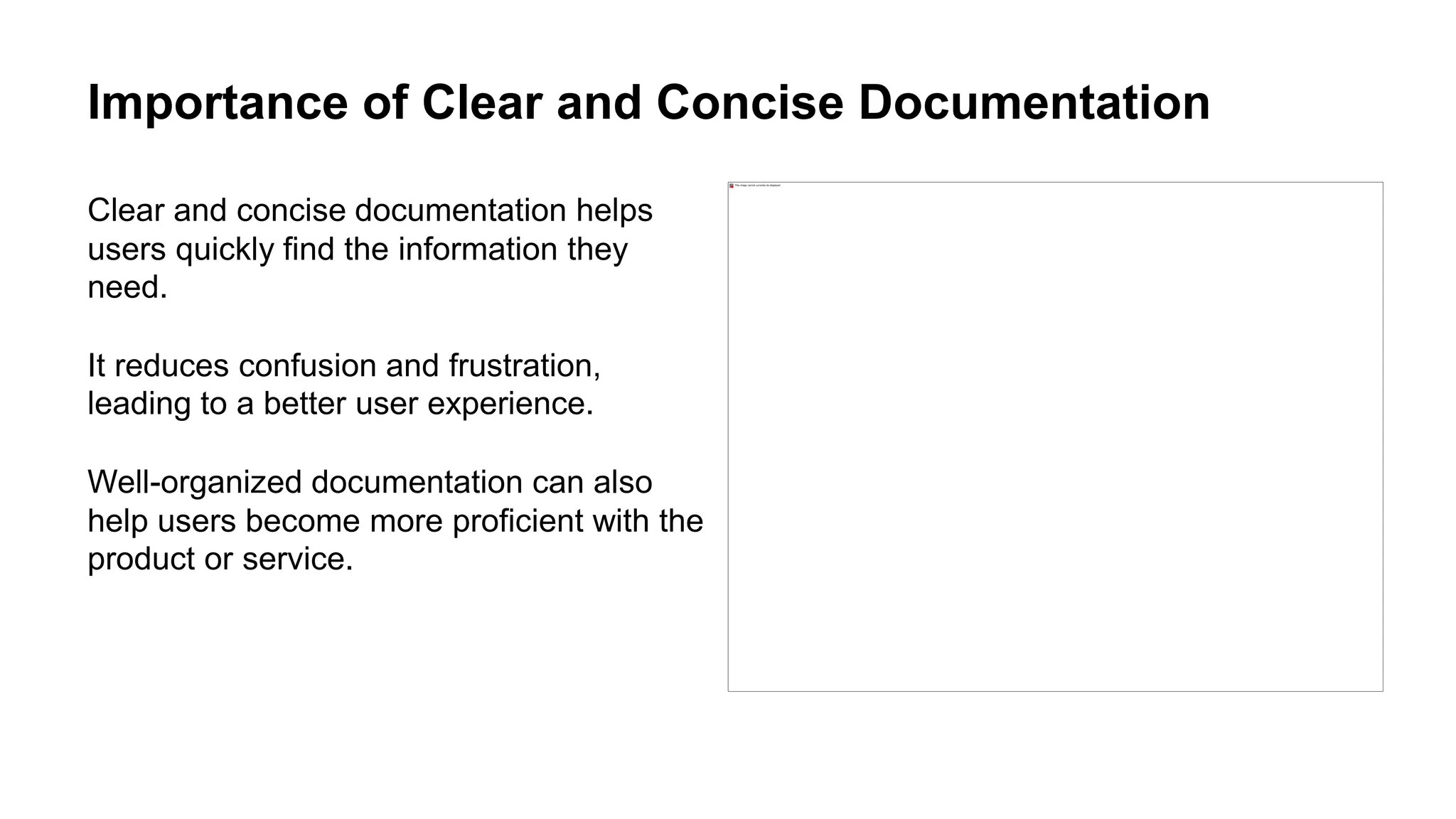 Importance of Clear and Concise Documentation
Clear and concise documentation helps
users quickly find the information they
need.
It reduces confusion and frustration,
leading to a better user experience.
Well-organized documentation can also
help users become more proficient with the
product or service.
 