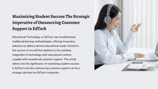 Maximizing Student Success The Strategic
Imperative of Outsourcing Customer
Support in EdTech
Educational Technology, or EdTech, has revolutionized
traditional learning methodologies, offering innovative
solutions to address diverse educational needs. Central to
the success of any EdTech platform is the seamless
integration of technology with educational content,
coupled with exceptional customer support. This article
delves into the significance of maximizing student success
in EdTech and why outsourcing customer support can be a
strategic decision for EdTech companies.
 