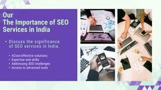 Our
The Importance of SEO
Services in India
• ACost-effective solutions
• Expertise and skills
• Addressing SEO challenges
• Access to advanced tools
• Discuss the significance
of SEO services in India.
 