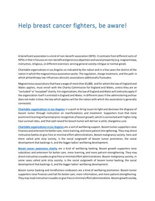 Help breast cancer fighters, be aware!
A beneficentassociationis a kind of non-benefit association (NPO). It contrasts from different sorts of
NPOsinthat it focusesonnon-benefitandgenerousobjectivesandsocial prosperity(e.g.magnanimous,
instructive, religious, or different exercises serving general society intrigue or normal great).
Charitable organizationsin Los Angeles as indicated by the nation and in a few cases the district of the
nationinwhichthe magnanimousassociationworks.The regulation, charge treatment, and the path in
which philanthropy law influences altruistic associations additionally fluctuates.
Magnanimousassociationsthathave awage of more than £5,000, andfor whomthe law of England and
Wales applies, must enroll with the Charity Commission for England and Wales, unless they are an
"excluded"or"excepted"charity.Fororganizations,the law of EnglandandWaleswill ordinarilyapplyif
the organization itself is enlisted in England and Wales. In different cases if the administering archive
doesnotmake itclear,the law whichapplies will be the nation with which the association is generally
connected.
Charitable organizations in Los Angeles is a push to bring issues to light and decrease the disgrace of
bosom tumor through instruction on manifestations and treatment. Supporters trust that more
prominentlearningwillpromptpriorrecognitionof bosomgrowth,whichisconnectedwith higher long
haul survival rates, and that cash raised for bosom tumor will deliver a solid, changeless cure.
Charitable organizations inLos Angeles are a sort of wellbeing support. Bosom tumor supporters raise
financesandanteroomforbettercare,more learning,andmore patientstrengthening. They may direct
instructive battlesor give free or minimal effort administrations. Bosom malignancy society, here and
there called pink strip society, is the social outgrowth of bosom tumor promotion, the social
development that backings it, and the bigger ladies' wellbeing development.
Breast cancer awareness charity are a kind of wellbeing backing. Bosom growth supporters raise
subsidizes and anteroom for better care, more learning, and more patient strengthening. They may
directinstructive crusadesorgive free orminimal effort administrations. Bosom malignancy society, in
some cases called pink strip society, is the social outgrowth of bosom tumor backing, the social
development that backings it, and the bigger ladies' wellbeing development.
Bosom tumor backing and mindfulness endeavors are a kind of wellbeing promotion. Bosom tumor
supporters raise finances and hall for better care, more information, and more patient strengthening.
Theymay leadinstructive crusadesorgive free orminimal effortadministrations.Bosomgrowthsociety,
 