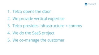 1. Telco opens the door
2. We provide vertical expertise
3. Telco provides infrastructure + comms
4. We do the SaaS project
5. We co-manage the customer
 