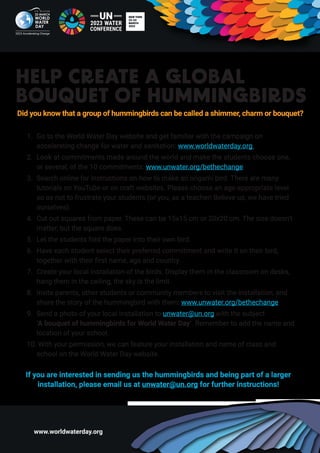 www.worldwaterday.org
HELP CREATE A GLOBAL
BOUQUET OF HUMMINGBIRDS
1. Go to the World Water Day website and get familiar with the campaign on
accelerating change for water and sanitation: www.worldwaterday.org
2. Look at commitments made around the world and make the students choose one,
or several, of the 10 commitments: www.unwater.org/bethechange
3. Search online for instructions on how to make an origami bird. There are many
tutorials on YouTube or on craft websites. Please choose an age-appropriate level
so as not to frustrate your students (or you, as a teacher! Believe us, we have tried
ourselves).
4. Cut out squares from paper. These can be 15x15 cm or 20x20 cm. The size doesn’t
matter, but the square does.
5. Let the students fold the paper into their own bird.
6. Have each student select their preferred commitment and write it on their bird,
together with their first name, age and country.
7. Create your local installation of the birds. Display them in the classroom on desks,
hang them in the ceiling, the sky is the limit.
8. Invite parents, other students or community members to visit the installation, and
share the story of the hummingbird with them: www.unwater.org/bethechange
9. Send a photo of your local installation to unwater@un.org with the subject
‘A bouquet of hummingbirds for World Water Day’. Remember to add the name and
location of your school.
10. With your permission, we can feature your installation and name of class and
school on the World Water Day website.
If you are interested in sending us the hummingbirds and being part of a larger
installation, please email us at unwater@un.org for further instructions!
Did you know that a group of hummingbirds can be called a shimmer, charm or bouquet?
 