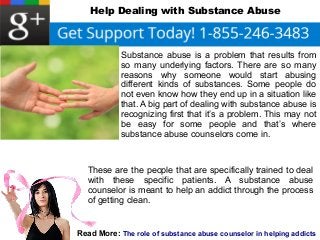 Help Dealing with Substance Abuse 
Substance abuse is a problem that results from 
so many underlying factors. There are so many 
reasons why someone would start abusing 
different kinds of substances. Some people do 
not even know how they end up in a situation like 
that. A big part of dealing with substance abuse is 
recognizing first that it’s a problem. This may not 
be easy for some people and that’s where 
substance abuse counselors come in. 
These are the people that are specifically trained to deal 
with these specific patients. A substance abuse 
counselor is meant to help an addict through the process 
of getting clean. 
Read More: The role of substance abuse counselor in helping addicts 
 