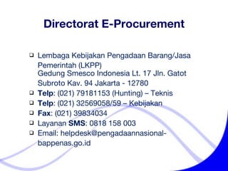 Lembaga Kebijakan Pengadaan Barang/Jasa    Pemerintah (LKPP)  Gedung Smesco Indonesia Lt. 17 Jln. Gatot    Subroto Kav. 94 Jakarta - 12780 Telp : (021) 79181153  (Hunting) – Teknis Telp : (021)  32569058/59  – Kebijakan Fax : (021) 39834034  Layanan  SMS : 0818 158 003 Email: helpdesk @ pengadaannasional-   bappenas.go.id Directorat E-Procurement 