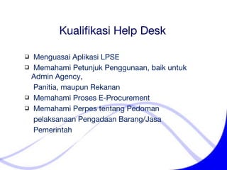 Kualifikasi Help Desk Menguasai Aplikasi LPSE Memahami Petunjuk Penggunaan ,  baik untuk Admin Agency,    Panitia, maupun Rekanan Memahami Proses E-Procurement  Memahami Perpes tentang Pedoman    pelaksanaan Pengadaan Barang/Jasa    Pemerintah 