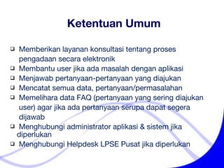 Ketentuan Umum Memberikan layanan konsultasi tentang proses    pengadaan secara elektronik Membantu user jika ada masalah dengan aplikasi  Menjawab pertanyaan-pertanyaan yang diajukan Mencatat semua data, pertanyaan/permasalahan Memelihara data FAQ (pertanyaan yang sering diajukan    user) agar jika ada pertanyaan serupa dapat segera    dijawab Menghubungi administrator aplikasi & sistem jika diperlukan Menghubungi Helpdesk LPSE Pusat jika diperlukan 