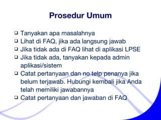 Tanyakan apa masalahnya Lihat di FAQ, jika ada langsung jawab Jika tidak ada di FAQ lihat di aplikasi LPSE  Jika tidak ada, tanyakan kepada admin    aplikasi/sistem Catat pertanyaan dan no telp penanya jika    belum terjawab. Hubungi kembali jika Anda    telah memiliki jawabannya Catat pertanyaan dan jawaban di FAQ Prosedur Umum 