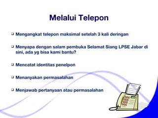 Melalui Telepon Mengangkat telepon maksimal setelah 3 kali deringan Menyapa dengan salam pembuka Selamat Siang LPSE Jabar di sini, ada yg bisa kami bantu? Mencatat identitas penelpon Menanyakan permasalahan Menjawab pertanyaan atau permasalahan 