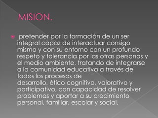     pretender por la formación de un ser
    integral capaz de interactuar consigo
    mismo y con su entorno con un profundo
    respeto y tolerancia por las otras personas y
    el medio ambiente, tratando de integrarse
    a la comunidad educativa a través de
    todos los procesos de
    desarrollo, ético cognitivo, valorativo y
    participativo, con capacidad de resolver
    problemas y aportar a su crecimiento
    personal, familiar, escolar y social.
 