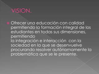    Ofrecer una educación con calidad
    permitiendo la formación integral de los
    estudiantes en todas sus dimensiones,
    permitiendo
    la integración e interacción con la
    sociedad en la que se desenvuelve
    procurando resolver autónomamente la
    problemática que se le presente.
 