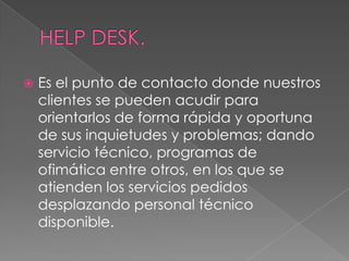    Es el punto de contacto donde nuestros
    clientes se pueden acudir para
    orientarlos de forma rápida y oportuna
    de sus inquietudes y problemas; dando
    servicio técnico, programas de
    ofimática entre otros, en los que se
    atienden los servicios pedidos
    desplazando personal técnico
    disponible.
 