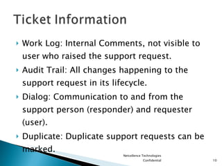 Work Log: Internal Comments, not visible to user who raised the support request. Audit Trail: All changes happening to the support request in its lifecycle. Dialog: Communication to and from the support person (responder) and requester (user). Duplicate: Duplicate support requests can be marked. Netcellence Technologies Confidential 