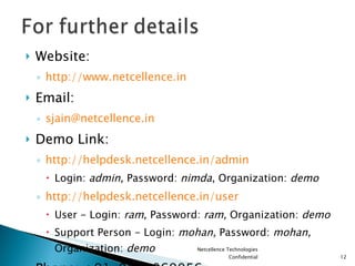 Website: http://www.netcellence.in Email: [email_address] Demo Link: http://helpdesk.netcellence.in/admin Login:  admin , Password:  nimda , Organization:  demo http://helpdesk.netcellence.in/user User - Login:  ram , Password:  ram,  Organization:  demo Support Person - Login:  mohan,  Password:  mohan,  Organization:  demo Phone: +91-9810069056 Netcellence Technologies Confidential 
