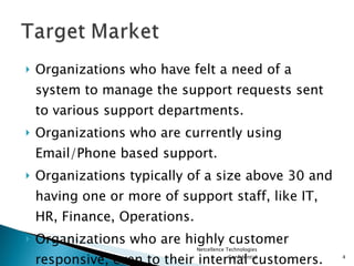 Organizations who have felt a need of a system to manage the support requests sent to various support departments. Organizations who are currently using Email/Phone based support. Organizations typically of a size above 30 and having one or more of support staff, like IT, HR, Finance, Operations. Organizations who are highly customer responsive, even to their internal customers. Netcellence Technologies Confidential 
