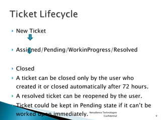 New Ticket  Assigned/Pending/WorkinProgress/Resolved Closed A ticket can be closed only by the user who created it or closed automatically after 72 hours. A resolved ticket can be reopened by the user. Ticket could be kept in Pending state if it can’t be worked upon immediately. Netcellence Technologies Confidential 