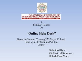 A
              Seminar Report
                   On

        “Online Help Desk”
Based on Summer Training(12th May-18th June)
      From Vying IT Solution Pvt. Ltd.
                  Jaipur

                             Submitted By:-
                             Girdhari Lal Kumawat
                             B.Tech(Final Year)
 