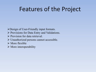 Features of the Project

Design of User-Friendly input formats.
 Provisions for Data Entry and Validations.
 Provision for data retrieval.
 Unauthorized persons cannot accessible.
 More flexible
 More interoperability
 