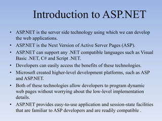 Introduction to ASP.NET
• ASP.NET is the server side technology using which we can develop
  the web applications.
• ASP.NET is the Next Version of Active Server Pages (ASP).
• ASP.NET can support any .NET compatible languages such as Visual
  Basic .NET, C# and Script .NET.
• Developers can easily access the benefits of these technologies.
• Microsoft created higher-level development platforms, such as ASP
  and ASP.NET.
• Both of these technologies allow developers to program dynamic
  web pages without worrying about the low-level implementation
  details.
• ASP.NET provides easy-to-use application and session-state facilities
  that are familiar to ASP developers and are readily compatible .
 