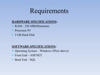 Requirements
HARDWARE SPECIFICATIONS:
 RAM – 256 MB(Minimum)
 Processor P3
 2 GB Hard Disk



SOFTWARE SPECIFICATIONS:
 Operating System – Windows XP(or above)
 Front End – ASP.NET
 Back End – SQL
 