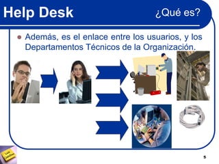 Help Desk
5
¿Qué es?
 Además, es el enlace entre los usuarios, y los
Departamentos Técnicos de la Organización.
 
