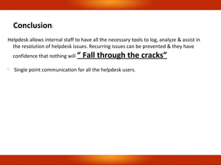 Conclusion:
Helpdesk allows internal staff to have all the necessary tools to log, analyze & assist in
the resolution of helpdesk issues. Recurring issues can be prevented & they have
confidence that nothing will “ Fall through the cracks”
•
Single point communication for all the helpdesk users.
 