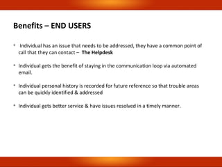 Benefits – END USERS

Individual has an issue that needs to be addressed, they have a common point of
call that they can contact – The Helpdesk

Individual gets the benefit of staying in the communication loop via automated
email.

Individual personal history is recorded for future reference so that trouble areas
can be quickly identified & addressed

Individual gets better service & have issues resolved in a timely manner.
 