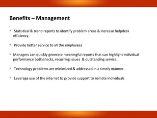 Benefits – Management

Statistical & trend reports to identify problem areas & increase helpdesk
efficiency.

Provide better service to all the employees

Managers can quickly generate meaningful reports that can highlight individual
performance bottlenecks, recurring issues & outstanding service.

Technology problems are minimized & addressed in a timely manner.

Leverage use of the internet to provide support to remote individuals
 