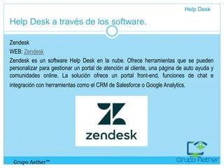 Help Desk a través de los software.
Zendesk
WEB: Zendesk
Zendesk es un software Help Desk en la nube. Ofrece herramientas que se pueden
personalizar para gestionar un portal de atención al cliente, una página de auto ayuda y
comunidades online. La solución ofrece un portal front-end, funciones de chat e
integración con herramientas como el CRM de Salesforce o Google Analytics.
Help Desk
Grupo Aether™
 