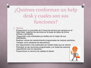 ¿Quiénes conforman un help
desk y cuales son sus
funciones?
O Técnico:
• Proporcionar un promedio de 5 horas de servicio por semana en el
Help Desk, registrar los servicios en la base de datos de forma
precisa y apropiada.
• Responder a las solicitudes por boleta con lo mejor de sus
habilidades.
• Realizar rutinas de mantenimiento programadas de manera periódica.
• Trabajar como asistente de laboratorios.
• Dar seguimiento a las solicitudes por boleta hasta que se cierran.
• Participar en las reuniones programadas y en todas las sesiones de
capacitación que se requieran,
• Proporcionar un servicio de calidad al cliente
 